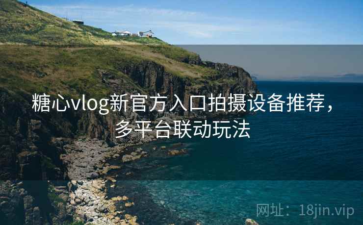糖心vlog新官方入口拍摄设备推荐，多平台联动玩法