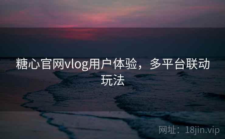 糖心官网vlog用户体验，多平台联动玩法