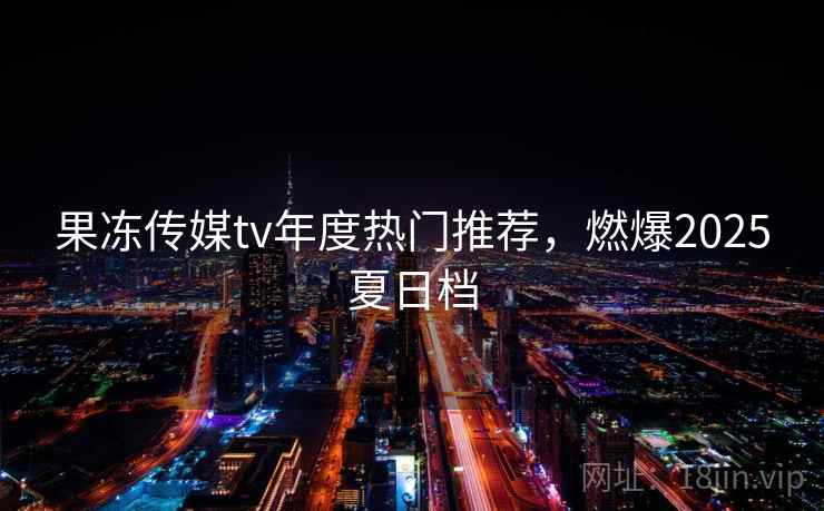 果冻传媒tv年度热门推荐，燃爆2025夏日档